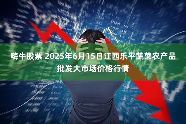 嗨牛股票 2025年6月15日江西乐平蔬菜农产品批发大市场价格行情