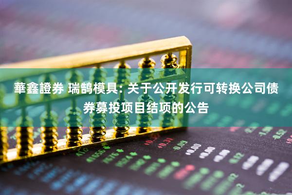 華鑫證券 瑞鹄模具: 关于公开发行可转换公司债券募投项目结项的公告