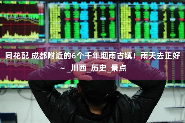 同花配 成都附近的6个千年烟雨古镇！雨天去正好～_川西_历史_景点