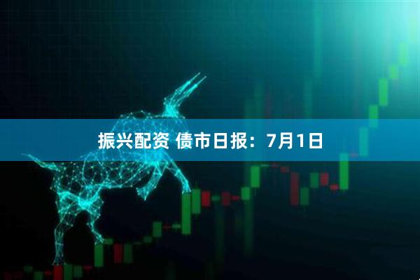 振兴配资 债市日报：7月1日