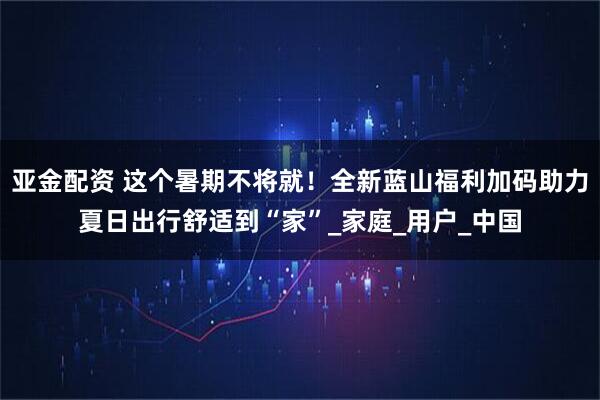 亚金配资 这个暑期不将就！全新蓝山福利加码助力夏日出行舒适到“家”_家庭_用户_中国