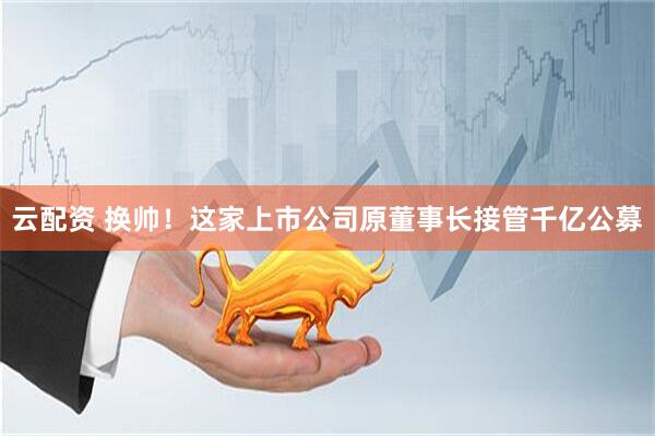 云配资 换帅！这家上市公司原董事长接管千亿公募