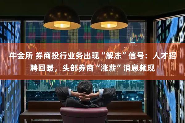 牛金所 券商投行业务出现“解冻”信号：人才招聘回暖，头部券商“涨薪”消息频现