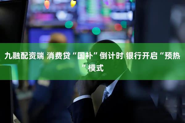 九融配资端 消费贷“国补”倒计时 银行开启“预热”模式