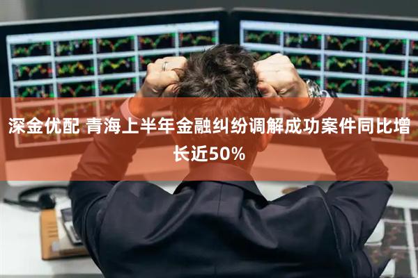 深金优配 青海上半年金融纠纷调解成功案件同比增长近50%