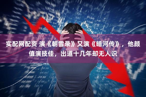 实配网配资 演《朝雪录》又演《暗河传》，他颜值演技佳，出道十几年却无人识